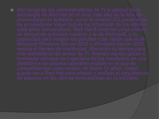    Alto rango de los administradores de TI la calidad de la
    tecnología de Red Hat en el nivel más alto de la lista de
    proveedores de software, como la revista CIO penetración
    de proveedores Value Survey ha informado de los últimos
    siete años consecutivos. Red Hat Enterprise Linux ofrece
    un tiempo de actividad superior a la de Microsoft, y su
    capacidad para instalar los parches más rápido que el de
    Microsoft Windows Server 2003 o Windows Server 2008
    reduce el tiempo de inactividad, liberando su tiempo para
    más estratégica las tareas de TI. Nuestro equipo global e
    innovador enfoque de ingeniería de los resultados en una
    plataforma de sistema operativo estable en el que es
    compatible con cada versión de hasta 10 años. Usted
    puede ver a Red Hat para ofrecer y realizar el seguimiento
    de algunas de las últimas innovaciones en la industria.
 
