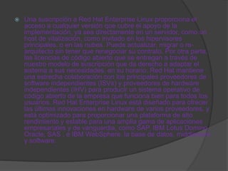    Una suscripción a Red Hat Enterprise Linux proporciona el
    acceso a cualquier versión que cubre el apoyo de la
    implementación, ya sea directamente en un servidor, como un
    host de vitalización, como invitado en los hipervisores
    principales, o en las nubes. Puede actualizar, migrar o re-
    arquitecto sin tener que renegociar su contrato. Por otra parte,
    las licencias de código abierto que se entregan a través de
    nuestro modelo de suscripción que da derecho a adaptar el
    sistema a sus necesidades, en su horario. Red Hat mantiene
    una estrecha colaboración con los principales proveedores de
    software independientes (ISVs) y proveedores de hardware
    independientes (IHV) para producir un sistema operativo de
    código abierto de la empresa que funciona bien para todos los
    usuarios. Red Hat Enterprise Linux está diseñado para ofrecer
    las últimas innovaciones en hardware de varios proveedores, y
    está optimizado para proporcionar una plataforma de alto
    rendimiento y estable para una amplia gama de aplicaciones
    empresariales y de vanguardia, como SAP, IBM Lotus Domino,
    Oracle, SAS , e IBM WebSphere, la base de datos, middleware
    y software.
 