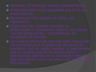  Windows XP introdujo nuevas características:
 Ambiente gráfico más agradable que el de sus
  predecesores.
 Secuencias más rápidas de inicio y de
  hibernación.
 Capacidad del sistema operativo de
  desconectar un dispositivo externo, de instalar
  nuevas aplicaciones y controladores sin
  necesidad de reiniciar.
 Una nueva interfaz de uso más fácil, incluyendo
  herramientas para el desarrollo de temas de
  escritorio. Uso de varias cuentas, lo que permite
  que un usuario guarde el estado actual y
  aplicaciones abiertos en su escritorio y permita
  que otro usuario abra una sesión sin perder esa
  información.
 