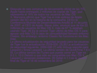    Después de seis semanas de lanzamiento oficial de las TIC,
    Apple había entregado 2 millones de copias de Tiger, que
    representa el 16% de todos los usuarios de Mac OS
    X. Manzana afirmó que Tiger fue el más exitoso de Apple
    versión del SO en la historia de la compañía. [3] En la
    Conferencia Mundial de Desarrolladores Amplio el 11 de junio
    de 2007, el CEO de Apple, Steve Jobs, anunció que de los 22
    millones de usuarios de Mac OS X, más de 67 % estaban
    usando Tiger. [4] Es la versión Tiger último de Mac OS X para
    apoyar una Mac OS 9 capa de compatibilidad llamado entorno
    Classic. Sin embargo, entorno Classic No funciona en los Mac
    Intel.
    La última actualización de seguridad lanzado para los usuarios
    de Tiger fue la actualización 2009-005. [5] [6] La actualización
    de seguridad siguiente, 2009-006 [7] sólo incluye soporte para
    Leopard y Snow Leopard. La última versión de QuickTime 7.6.4
    IS. La última versión de iTunes que puede correr en Tiger es
    9.2.1, 10.0 Debido a que sólo es compatible con Mac OS X
    Leopard y versiones posteriores. [8] Safari 4.1.3 es la versión
    final de Tiger el 18 de noviembre de 2010.
 