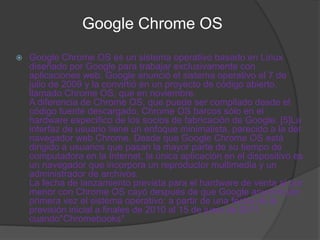 Google Chrome OS
   Google Chrome OS es un sistema operativo basado en Linux
    diseñado por Google para trabajar exclusivamente con
    aplicaciones web. Google anunció el sistema operativo el 7 de
    julio de 2009 y la convirtió en un proyecto de código abierto,
    llamado Chrome OS, que en noviembre.
    A diferencia de Chrome OS, que puede ser compilado desde el
    código fuente descargado, Chrome OS barcos sólo en el
    hardware específico de los socios de fabricación de Google. [5]La
    interfaz de usuario tiene un enfoque minimalista, parecido a la del
    navegador web Chrome. Desde que Google Chrome OS está
    dirigido a usuarios que pasan la mayor parte de su tiempo de
    computadora en la Internet, la única aplicación en el dispositivo es
    un navegador que incorpora un reproductor multimedia y un
    administrador de archivos.
    La fecha de lanzamiento prevista para el hardware de venta al por
    menor con Chrome OS cayó después de que Google anunció por
    primera vez el sistema operativo: a partir de una fecha de la
    previsión inicial a finales de 2010 al 15 de junio de 2011,
    cuando"Chromebooks"
 