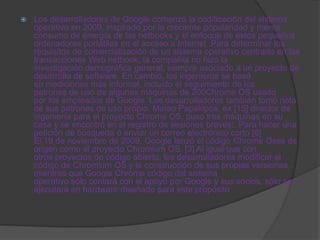    Los desarrolladores de Google comenzó la codificación del sistema
    operativo en 2009, inspirado por la creciente popularidad y menor
    consumo de energía de las netbooks y el enfoque de estos pequeños
    ordenadores portátiles en el acceso a Internet .Para determinar los
    requisitos de comercialización de un sistema operativo centrado en las
    transacciones Web netbook, la compañía no hizo la
    investigación demográfica general, siempre asociado a un proyecto de
    desarrollo de software. En cambio, los ingenieros se basó
    en mediciones más informal, incluido el seguimiento de los
    patrones de uso de algunas máquinas de 200Chrome OS usado
    por los empleados de Google. Los desarrolladores también tomó nota
    de sus patrones de uso propio. Mateo Papakipos, ex [15] director de
    ingeniería para el proyecto Chrome OS, puso tres máquinas en su
    casa y se encontró en el registro de sesiones breves:. Para hacer una
    petición de búsqueda o enviar un correo electrónico corto [6]
    El 19 de noviembre de 2009, Google lanzó el código Chrome Oses de
    origen como el proyecto Chromium OS. [3] Al igual que con
    otros proyectos de código abierto, los desarrolladores modificar el
    código de Chromium OS y la construcción de sus propias versiones,
    mientras que Google Chrome código del sistema
    operativo sólo contará con el apoyo por Google y sus socios, sólo se
    ejecutará en hardware diseñado para este propósito
 