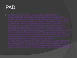 IPAD
   es una línea de Tablet PC diseñado, desarrollado y
    comercializado por Apple Inc. principalmente como una
    plataforma para los medios audiovisuales como libros, revistas,
    películas, música, juegos y contenido de la web. Su tamaño
    y peso caen entre los contemporáneos de los teléfonos
    inteligentes y computadoras portátiles. El IPAD ejecuta el
    sistema operativo que el iPod Touch y iPhone, y puede
    ejecutar sus propias aplicaciones, así como aplicaciones para el
    iPhone. Sin modificaciones, el IPAD sólo se ejecutarán los
    programas aprobados por Apple y distribuido a través de la App
    Store de Apple (con la excepción de los programas que se
    ejecutan dentro del navegador web del IPAD).
    Al igual que el iPhone y el iPod Touch, el IPAD está controlado
    por una pantalla multitáctil, una salida de la mayoría de los
    Tablet PC anterior, que utiliza una presión activada por lápiz, así
    como un teclado virtual en pantalla en lugar de un teclado físico
 