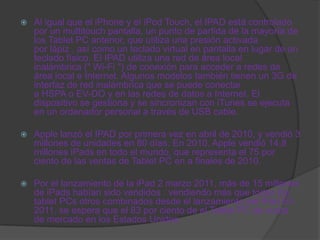    Al igual que el iPhone y el iPod Touch, el IPAD está controlado
    por un multitouch pantalla, un punto de partida de la mayoría de
    los Tablet PC anterior, que utiliza una presión activada
    por lápiz , así como un teclado virtual en pantalla en lugar de un
    teclado físico. El IPAD utiliza una red de área local
    inalámbrica (" Wi-Fi ") de conexión para acceder a redes de
    área local e Internet. Algunos modelos también tienen un 3G de
    interfaz de red inalámbrica que se puede conectar
    a HSPA o EV-DO y en las redes de datos a Internet. El
    dispositivo se gestiona y se sincronizan con iTunes se ejecuta
    en un ordenador personal a través de USB cable.

   Apple lanzó el IPAD por primera vez en abril de 2010, y vendió 3
    millones de unidades en 80 días. En 2010, Apple vendió 14,8
    millones iPads en todo el mundo, que representa el 75 por
    ciento de las ventas de Tablet PC en a finales de 2010.

   Por el lanzamiento de la iPad 2 marzo 2011, más de 15 millones
    de iPads habían sido vendidos . vendiendo más que todos los
    tablet PCs otros combinados desde el lanzamiento del iPad En
    2011, se espera que el 83 por ciento de el Tablet PC de cuota
    de mercado en los Estados Unidos.
 