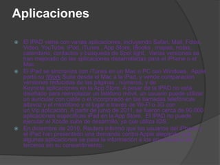Aplicaciones

 El IPAD viene con varias aplicaciones, incluyendo Safari, Mail, Fotos,
  Video, YouTube, iPod, iTunes , App Store, iBooks , mapas, notas,
  calendario, contactos y búsqueda de Spot light. Varias versiones se
  han mejorado de las aplicaciones desarrolladas para el iPhone o el
  Mac .
 El iPad se sincroniza con iTunes en un Mac o PC con Windows. Apple
  portó su iWork Suite desde el Mac a la iPad, y vende comparación
  versiones reducidas de las páginas , números, y de
  Keynote aplicaciones en la App Store. A pesar de la IPAD no está
  diseñado para reemplazar un teléfono móvil, un usuario puede utilizar
  un auricular con cable o el incorporado en las llamadas telefónicas
  altavoz y el micrófono y el lugar a través de Wi-Fi o 3G con
  un Vip aplicación. A partir de junio de 2011, se fueron cerca de 90.000
  aplicaciones específicas iPad en la App Store. El IPAD no puede
  ejecutar el Xcode suite de desarrollo, ya que utiliza IOS.
 En diciembre de 2010, Reuters informó que los usuarios del iPhone y
  el iPad han presentado una demanda contra Apple alegando que
  algunas aplicaciones se pasa la información a los anunciantes de
  terceros sin su consentimiento.
 