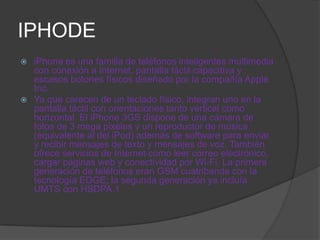 IPHODE
 iPhone es una familia de teléfonos inteligentes multimedia
  con conexión a Internet, pantalla táctil capacitiva y
  escasos botones físicos diseñado por la compañía Apple
  Inc..
 Ya que carecen de un teclado físico, integran uno en la
  pantalla táctil con orientaciones tanto vertical como
  horizontal. El iPhone 3GS dispone de una cámara de
  fotos de 3 mega pixeles y un reproductor de música
  (equivalente al del iPod) además de software para enviar
  y recibir mensajes de texto y mensajes de voz. También
  ofrece servicios de Internet como leer correo electrónico,
  cargar páginas web y conectividad por Wi-Fi. La primera
  generación de teléfonos eran GSM cuatribanda con la
  tecnología EDGE; la segunda generación ya incluía
  UMTS con HSDPA.1
 