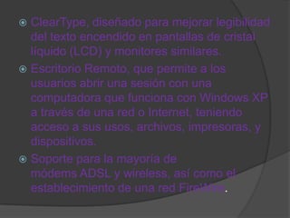  ClearType, diseñado para mejorar legibilidad
  del texto encendido en pantallas de cristal
  líquido (LCD) y monitores similares.
 Escritorio Remoto, que permite a los
  usuarios abrir una sesión con una
  computadora que funciona con Windows XP
  a través de una red o Internet, teniendo
  acceso a sus usos, archivos, impresoras, y
  dispositivos.
 Soporte para la mayoría de
  módems ADSL y wireless, así como el
  establecimiento de una red FireWire.
 