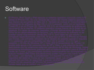 Software
   El iPhone, iPod Touch y iPad ejecuta un sistema operativo conocido como iOS
    (antes el iPhone OS). Es una variante del núcleo del mismo sistema operativo
    que Darwin se encuentra en Mac OS X. También se incluye el "Core Animation"
    componente de software de Mac OS X v10.5 Leopard. Junto con el hardware
    PowerVR (y en el iPhone 3G, OpenGL ES 2.0), es responsable de gráficos en
    movimiento de la interfaz. El sistema operativo ocupa menos de la mitad de un
    gigabyte. Es capaz de soportar paquetes y futuras aplicaciones de Apple, así
    como de los desarrolladores de terceros. Las aplicaciones de software no se
    pueden copiar directamente desde Mac OS X, pero debe ser por escrito y
    compilado específicamente para IOS. Al igual que el iPod, el iPhone se maneja
    con iTunes. Las primeras versiones de la versión de sistema operativo requiere
    7.3 o posterior, que es compatible con Mac OS X versión 10.4.10 Tiger o
    posterior, y 32 bits de Windows XP o Vista. [93] El lanzamiento de iTunes 7.6
    amplió este apoyo a 64 versiones bits de XP y Vista, y una solución ha sido
    descubierto por los anteriores sistemas operativos de 64 bits de Windows. Apple
    proporciona actualizaciones gratuitas para el sistema operativo para el iPhone a
    través de iTunes, y los principales cambios históricamente han acompañado de
    nuevos modelos [96] Estas actualizaciones suelen requerir una nueva versión
    de iTunes -. por ejemplo, la actualización 3.0 requiere iTunes 8.2 - pero los
    requisitos del sistema iTunes se han mantenido igual. Las actualizaciones
    incluyen los parches de seguridad y nuevas características. Por ejemplo, el
    iPhone 3G los usuarios del iPhone 3G experimentaron inicialmente llamadas
    caídas hasta que se publicó una actualización.
 