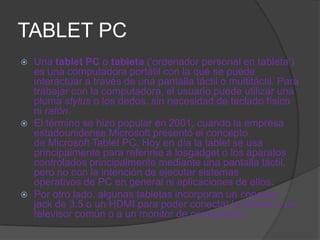 TABLET PC
   Una tablet PC o tableta (‘ordenador personal en tableta’)
    es una computadora portátil con la que se puede
    interactuar a través de una pantalla táctil o multitáctil. Para
    trabajar con la computadora, el usuario puede utilizar una
    pluma stylus o los dedos, sin necesidad de teclado físico
    ni ratón.
   El término se hizo popular en 2001, cuando la empresa
    estadounidense Microsoft presentó el concepto
    de Microsoft Tablet PC. Hoy en día la tablet se usa
    principalmente para referirse a losgadget o los aparatos
    controlados principalmente mediante una pantalla táctil,
    pero no con la intención de ejecutar sistemas
    operativos de PC en general ni aplicaciones de ellos.
   Por otro lado, algunas tabletas incorporan un conector
    jack de 3.5 o un HDMI para poder conectar la tableta a un
    televisor común o a un monitor de computador.
 