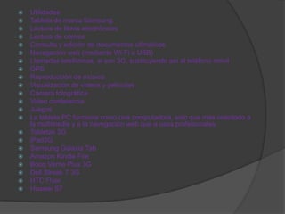    Utilidades
   Tableta de marca Samsung.
   Lectura de libros electrónicos
   Lectura de cómics
   Consulta y edición de documentos ofimáticos
   Navegación web (mediante Wi-Fi o USB)
   Llamadas telefónicas, si son 3G, sustituyendo así al teléfono móvil
   GPS
   Reproducción de música
   Visualización de vídeos y películas
   Cámara fotográfica
   Video conferencia
   Juegos
   La tableta PC funciona como una computadora, solo que más orientado a
    la multimedia y a la navegación web que a usos profesionales.
   Tabletas 3G
   iPad3G
   Samsung Galaxia Tab
   Amazon Kindle Fire
   Booq Verne Plus 3G
   Dell Streak 7 3G
   HTC Flyer
   Huawei S7
 