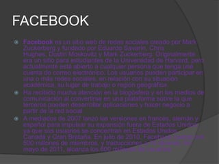 FACEBOOK
 Facebook es un sitio web de redes sociales creado por Mark
  Zuckerberg y fundado por Eduardo Savarín, Chris
  Hughes, Dustin Moskovitz y Mark Zuckerberg. Originalmente
  era un sitio para estudiantes de la Universidad de Harvard, pero
  actualmente está abierto a cualquier persona que tenga una
  cuenta de correo electrónico. Los usuarios pueden participar en
  una o más redes sociales, en relación con su situación
  académica, su lugar de trabajo o región geográfica.
 Ha recibido mucha atención en la blogósfera y en los medios de
  comunicación al convertirse en una plataforma sobre la que
  terceros pueden desarrollar aplicaciones y hacer negocio a
  partir de la red social.
 A mediados de 2007 lanzó las versiones en francés, alemán y
  español para impulsar su expansión fuera de Estados Unidos,
  ya que sus usuarios se concentran en Estados Unidos,
  Canadá y Gran Bretaña. En julio de 2010, Facebook cuenta con
  500 millones de miembros, y traducciones a 70 idiomas. En
  mayo de 2011, alcanza los 600 millones de usuarios.
 