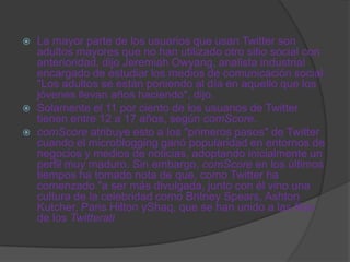    La mayor parte de los usuarios que usan Twitter son
    adultos mayores que no han utilizado otro sitio social con
    anterioridad, dijo Jeremiah Owyang, analista industrial
    encargado de estudiar los medios de comunicación social.
    "Los adultos se están poniendo al día en aquello que los
    jóvenes llevan años haciendo", dijo.
   Solamente el 11 por ciento de los usuarios de Twitter
    tienen entre 12 a 17 años, según comScore.
   comScore atribuye esto a los "primeros pasos" de Twitter
    cuando el microblogging ganó popularidad en entornos de
    negocios y medios de noticias, adoptando inicialmente un
    perfil muy maduro. Sin embargo, comScore en los últimos
    tiempos ha tomado nota de que, como Twitter ha
    comenzado "a ser más divulgada, junto con él vino una
    cultura de la celebridad como Britney Spears, Ashton
    Kutcher, Paris Hilton yShaq, que se han unido a las filas
    de los Twitterati
 