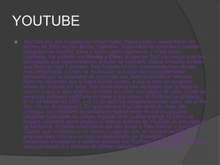 YOUTUBE
   YouTube Inc. fue fundada por Chad Hurley, Steve Chen y Jawed Karim en
    febrero de 2005 en San Bruno, California. Todos ellos se conocieron cuando
    trabajaban en PayPal, Chen y Karim como ingenieros, y Chad como
    diseñador. De acuerdo con Hurley y Chen, la idea de YouTube surgió ante las
    dificultades que experimentaron al tratar de compartir vídeos tomados durante
    una fiesta en San Francisco. Esta historia ha sido considerada una versión
    muy simplificada, y Chen ha reconocido que esta idea se puede haber
    promovido por la necesidad de presentar una historia sencilla al mercado.
    Karin ha declarado que la fiesta nunca ocurrió, y que la idea de compartir
    vídeos en Internet fue suya. Sus compañeros han declarado que la fiesta sí
    ocurrió, y que la idea original de Karim era crear una página de citas, donde las
    personas pudiesen calificarse en base a sus vídeos. El dominio fue activado
    el 15 de febrero de 2005, y el 23 de abril fue cargado el primer vídeo, Me at the
    Zoo (‘Yo en el zoológico’). En la primavera YouTube entró en línea. Sin
    embargo, los creadores se percataron rápidamente de que los usuarios
    cargaban toda clase de vídeos, dejando atrás la idea original. El tráfico se
    disparó cuando la gente empezó a colocar enlaces de YouTube en sus páginas
    de MySpace. El rápido crecimiento del sitio atrajo a Time Warner y Sequoia
    Capital, que invirtieron en el mismo. Luego de que, en octubre de 2005, la
    empresa Nike colocara un spot protagonizado por Ronaldinho, grandes
    compañías empezaron a sentirse atraídas por YouTube.Sólo en 2005, Sequoia
    tuvo que invertir 8,5 millones de dólares estadounidenses en el sitio.
 