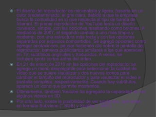  El diseño del reproductor es minimalista y ligera, basado en un
  color predeterminado: el gris claro, debido a que la empresa
  busca la comodidad en lo que respecta al tipo de banda de
  Internet. El primer reproductor de YouTube tenía un diseño
  curveado, simple, con las opciones resaltando como botones. A
  mediados de 2007, el segundo cambio a uno más limpio y
  moderno, con una estructura más recta y con las opciones
  separadas por espacios compartidos. Se agregó opciones como
  agregar anotaciones, pausar haciendo clic sobre la pantalla del
  reproductor, banners publicitarios similares a los que aparecen
  en TV, subtítulos originales y traducidos. A veces, se
  incluyen spots cortos antes del vídeo.
 En 21 de enero de 2010 en las opciones del reproductor se
  agrega un menú desplegable para seleccionar la calidad de
  vídeo que se quiere visualizar y dos nuevos iconos para
  cambiar el tamaño del reproductor y para visualizar el vídeo a
  pantalla completa, respectivamente. Cuando hay subtítulos,
  aparece un icono que permite mostrarlos.
 Últimamente, también Youtube ha agregado la capacidad de ver
  algunos videos en 3D.
 Por otro lado, existe la posibilidad de ver subtitulos, que están
  en formato Subviene (*.SUB) y SubRip (*.SRT).
 