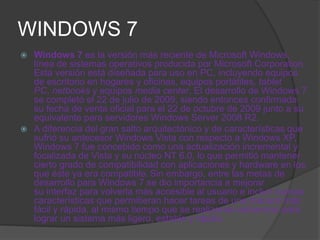 WINDOWS 7
 Windows 7 es la versión más reciente de Microsoft Windows,
  línea de sistemas operativos producida por Microsoft Corporation.
  Esta versión está diseñada para uso en PC, incluyendo equipos
  de escritorio en hogares y oficinas, equipos portátiles, tablet
  PC, netbooks y equipos media center. El desarrollo de Windows 7
  se completó el 22 de julio de 2009, siendo entonces confirmada
  su fecha de venta oficial para el 22 de octubre de 2009 junto a su
  equivalente para servidores Windows Server 2008 R2.
 A diferencia del gran salto arquitectónico y de características que
  sufrió su antecesor Windows Vista con respecto a Windows XP,
  Windows 7 fue concebido como una actualización incremental y
  focalizada de Vista y su núcleo NT 6.0, lo que permitió mantener
  cierto grado de compatibilidad con aplicaciones y hardware en los
  que éste ya era compatible. Sin embargo, entre las metas de
  desarrollo para Windows 7 se dio importancia a mejorar
  su interfaz para volverla más accesible al usuario e incluir nuevas
  características que permitieran hacer tareas de una manera más
  fácil y rápida, al mismo tiempo que se realizarían esfuerzos para
  lograr un sistema más ligero, estable y rápido.
 