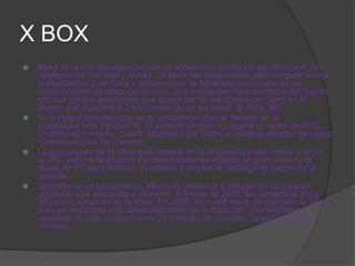 X BOX
   Xbox es la primera videoconsola de sobremesa producida por Microsoft, en
    colaboración con Intel y Nvidia. La Xbox fue desarrollada para competir contra
    la PlayStation 2 de Sony y laGamecube de Nintendo como parte de las
    videoconsolas de sexta generación. Sus principales características del mando
    son sus gatillos analógicos, que pronto serían adoptados por Sony en el
    Sixasis y el DualShock 3 y el control de su sucesora, la Xbox 360.
   Su principal característica es su procesador central basado en el
    procesador Intel Pentium III. El sistema también incorpora un lector de DVD,
    un disco duro interno, puerto ethernet y por último el sistema dispone de cuatro
    conectores para los mandos.
   La arquitectura de la Xbox está basada en la arquitectura x86 similar a la de
    un PC, esto ha facilitado a los desarrolladores adaptar un gran número de
    títulos de PC para la Xbox, ayudando a ampliar el catálogo de juegos de la
    consola.
   Después de su lanzamiento, Microsoft comienza a trabajar en su sucesor
    utilizando una arquitectura diferente. A finales de 2005, fue lanzada la Xbox
    360 como sucesora de la Xbox. En 2006, Microsoft retira del mercado la Xbox,
    para así dedicarse a la comercialización de la Xbox 360. Las unidades
    vendidas de este equipo fueron 24 millones de consolas, según las cifras
    oficiales.
 