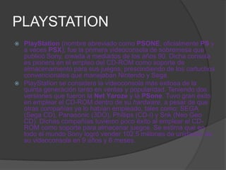 PLAYSTATION
 PlayStation (nombre abreviado como PSONE, oficialmente PS y
  a veces PSX); fue la primera videoconsola de sobremesa que
  publicó Sony, creada a mediados de los años 90. Dicha consola
  es pionera en el empleo del CD-ROM como soporte de
  almacenamiento para sus juegos, prescindiendo de los cartuchos
  convencionales que manejaban Nintendo y Sega.
 PlayStation se considera la videoconsola más exitosa de la
  quinta generación tanto en ventas y popularidad. Teniendo dos
  versiones que fueron la Net Yaroze y la PSone. Tuvo gran éxito
  en emplear el CD-ROM dentro de su hardware, a pesar de que
  otras compañías ya lo habían empleado, tales como: SEGA
  (Sega CD), Panasonic (3DO), Phillips (CD-i) y Snk (Neo Geo
  CD). Dichas compañías tuvieron poco éxito al emplear el CD-
  ROM como soporte para almacenar juegos. Se estima que en
  todo el mundo Sony logró vender 102,5 millones de unidades de
  su videoconsola en 9 años y 6 meses.
 