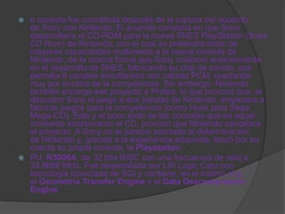  a consola fue concebida después de la ruptura del acuerdo
  de Sony con Nintendo. El acuerdo consistía en que Sony
  desarrollaría el CD-ROM para la nueva SNES PlayStation (Snes
  CD Rom) de Nintendo, con el cual se pretendía dotar de
  mayores capacidades multimedia a la nueva consola de
  Nintendo, de la misma forma que Sony colaboró anteriormente
  en el desarrollo de SNES, fabricando su chip de sonido, que
  permitía 8 canales simultáneos con calidad PCM, quedando
  muy por encima de la competencia. Sin embargo, Nintendo
  también encargo ese proyecto a Philips, lo que provocó que, al
  descubrir Sony el juego a dos bandas de Nintendo, empezara a
  fabricar juegos para la competencia (como Hook para Sega
  Mega-CD). Esto y el poco éxito de las consolas que en aquel
  momento incorporaron el CD, provocó que Nintendo cancelara
  el proyecto. A Sony no le pareció acertada la determinación
  de Nintendo y, gracias a la experiencia adquirida, lanzó por su
  cuenta su propia consola, la Playstation.
 PU: R3000A, de 32 bits RISC con una frecuencia de reloj a
  33,8688 MHz. Fue desarrollada por LSI Logic Corp con
  tecnología licenciada de SGI y contiene, en el mismo chip,
  el Geometría Transfer Engine y el Data Descompresión
  Engine
 