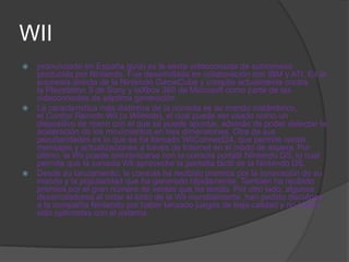 WII
   pronunciado en España guía) es la sexta videoconsola de sobremesa
    producida por Nintendo. Fue desarrollada en colaboración con IBM y ATI. Es la
    sucesora directa de la Nintendo GameCube y compite actualmente contra
    la Playstation 3 de Sony y laXbox 360 de Microsoft como parte de las
    videoconsolas de séptima generación.
   La característica más distintiva de la consola es su mando inalámbrico,
    el Control Remoto Wii (o Wiimote), el cual puede ser usado como un
    dispositivo de mano con el que se puede apuntar, además de poder detectar la
    aceleración de los movimientos en tres dimensiones. Otra de sus
    peculiaridades es lo que se ha llamado WiiConnect24, que permite recibir
    mensajes y actualizaciones a través de Internet en el modo de espera. Por
    último, la Wii puede sincronizarse con la consola portátil Nintendo DS, lo cual
    permite que la consola Wii aproveche la pantalla táctil de la Nintendo DS.
   Desde su lanzamiento, la consola ha recibido premios por la innovación de su
    mando y la popularidad que ha generado rápidamente. También ha recibido
    premios por el gran número de ventas que ha tenido. Por otro lado, algunos
    desarrolladores al notar el éxito de la Wii mundialmente, han pedido disculpas
    a la compañía Nintendo por haber lanzado juegos de baja calidad y no haber
    sido optimistas con el sistema.
 