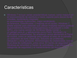 Características
   Windows 7 incluye varias características nuevas, como mejoras en
    el reconocimiento de escritura a mano, soporte para discos duros
    virtuales, rendimiento mejorado
    en procesadores multinúcleo, mejor rendimiento
    de arranque, DirectAccess, y mejoras en el núcleo. Windows 7
    añade soporte para sistemas que utilizan múltiples tarjetas gráficas
    de proveedores distintos (heterogeneous multi-adapter o multi-
    GPU), una nueva versión de Windows Media Center y
    un gadget para el, y aplicaciones como Paint, Wordpad y la
    Calculadora rediseñadas. Se añadieron varios elementos al Panel
    de control, como un asistente para calibrar el color de la pantalla,
    un calibrador de texto ClearType, Solución de problemas,
    Ubicación y otros sensores, Administrador de credenciales, Iconos
    en el área de notificación, entre otros. El Centro de seguridad de
    Windows se renombró a Centro de actividades, y se integraron las
    categorías de seguridad y el mantenimiento del equipo en el.
 