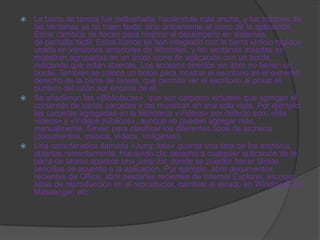  La barra de tareas fue rediseñada, haciéndola más ancha, y los botones de
  las ventanas ya no traen texto, sino únicamente el icono de la aplicación.
  Estos cambios se hacen para mejorar el desempeño en sistemas
  de pantalla táctil. Estos iconos se han integrado con la barra «Inicio rápido»
  usada en versiones anteriores de Windows, y las ventanas abiertas se
  muestran agrupadas en un único icono de aplicación con un borde,
  indicando que están abiertas. Los accesos directos sin abrir no tienen un
  borde. También se colocó un botón para mostrar el escritorio en el extremo
  derecho de la barra de tareas, que permite ver el escritorio al posar el
  puntero del ratón por encima de el.
 Se añadieron las «Bibliotecas», que son carpetas virtuales que agregan el
  contenido de varias carpetas y las muestran en una sola vista. Por ejemplo,
  las carpetas agregadas en la biblioteca «Vídeos» por defecto son: «Mis
  vídeos» y «Vídeos públicos», aunque se pueden agregar más,
  manualmente. Sirven para clasificar los diferentes tipos de archivos
  (documentos, música, vídeos, imágenes).
 Una característica llamada «Jump lists» guarda una lista de los archivos
  abiertos recientemente. Haciendo clic derecho a cualquier aplicación de la
  barra de tareas aparece una jump list, donde se pueden hacer tareas
  sencillas de acuerdo a la aplicación. Por ejemplo, abrir documentos
  recientes de Office, abrir pestañas recientes de Internet Explorer, escoger
  listas de reproducción en el reproductor, cambiar el estado en Windows Live
  Messenger, etc.
 