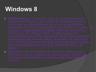 Windows 8
   Windows 8 es el nombre en clave de la próxima versión
    de Microsoft Windows, una familia de sistemas operativos
    producidos por Microsoft para su uso en computadoras
    personales, incluidas computadoras de escritorio en casa y de
    negocios, computadoras portátiles, netbooks, tablet PCs,
    servidores y PCs Media Center. Añade soporte para
    microprocesadores ARM, además de los microprocesadores
    tradicionales x86 de Intel y AMD. Su interfaz de usuario ha
    sido modificado para hacerlo más adecuado para la entrada
    de la pantalla táctil, además de la tradicional ratón y el
    teclado.
   Microsoft no ha anunciado aún una fecha de envío para
    Windows 8, aunque algunos de los principales medios de
    comunicación especulan que podría estar disponible a finales
    de 2012
 