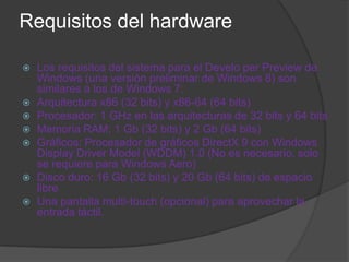 Requisitos del hardware

   Los requisitos del sistema para el Develo per Preview de
    Windows (una versión preliminar de Windows 8) son
    similares a los de Windows 7:
   Arquitectura x86 (32 bits) y x86-64 (64 bits)
   Procesador: 1 GHz en las arquitecturas de 32 bits y 64 bits
   Memoria RAM: 1 Gb (32 bits) y 2 Gb (64 bits)
   Gráficos: Procesador de gráficos DirectX 9 con Windows
    Display Driver Model (WDDM) 1.0 (No es necesario, solo
    se requiere para Windows Aero)
   Disco duro: 16 Gb (32 bits) y 20 Gb (64 bits) de espacio
    libre
   Una pantalla multi-touch (opcional) para aprovechar la
    entrada táctil.
 