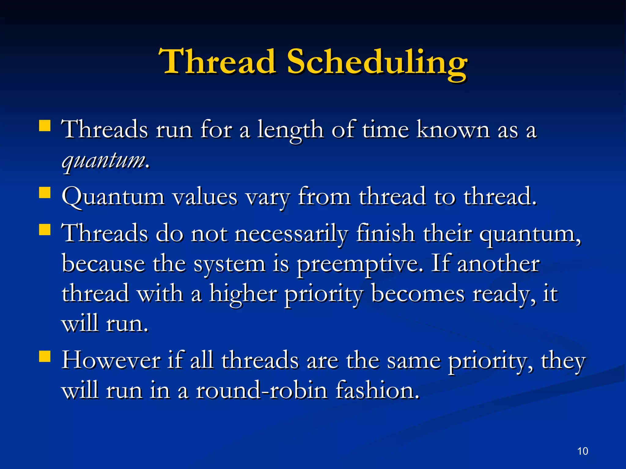 Thread Scheduling Threads run for a length of time known as a  quantum . Quantum values vary from thread to thread. Threads do not necessarily finish their quantum, because the system is preemptive. If another thread with a higher priority becomes ready, it will run. However if all threads are the same priority, they will run in a round-robin fashion. 