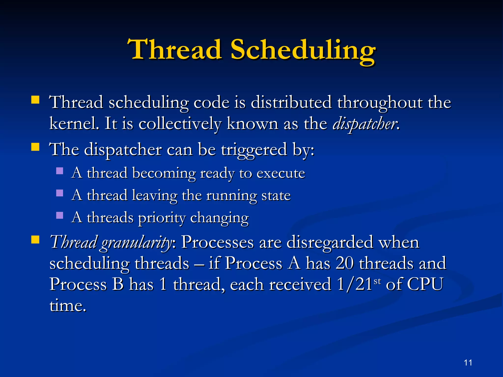 Thread Scheduling Thread scheduling code is distributed throughout the kernel. It is collectively known as the  dispatcher . The dispatcher can be triggered by: A thread becoming ready to execute A thread leaving the running state A threads priority changing Thread granularity : Processes are disregarded when scheduling threads – if Process A has 20 threads and Process B has 1 thread, each received 1/21 st  of CPU time. 