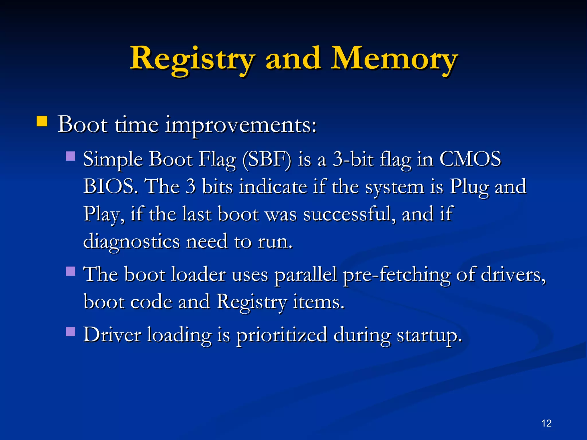 Registry and Memory Boot time improvements: Simple Boot Flag (SBF) is a 3-bit flag in CMOS BIOS. The 3 bits indicate if the system is Plug and Play, if the last boot was successful, and if diagnostics need to run. The boot loader uses parallel pre-fetching of drivers, boot code and Registry items.  Driver loading is prioritized during startup. 