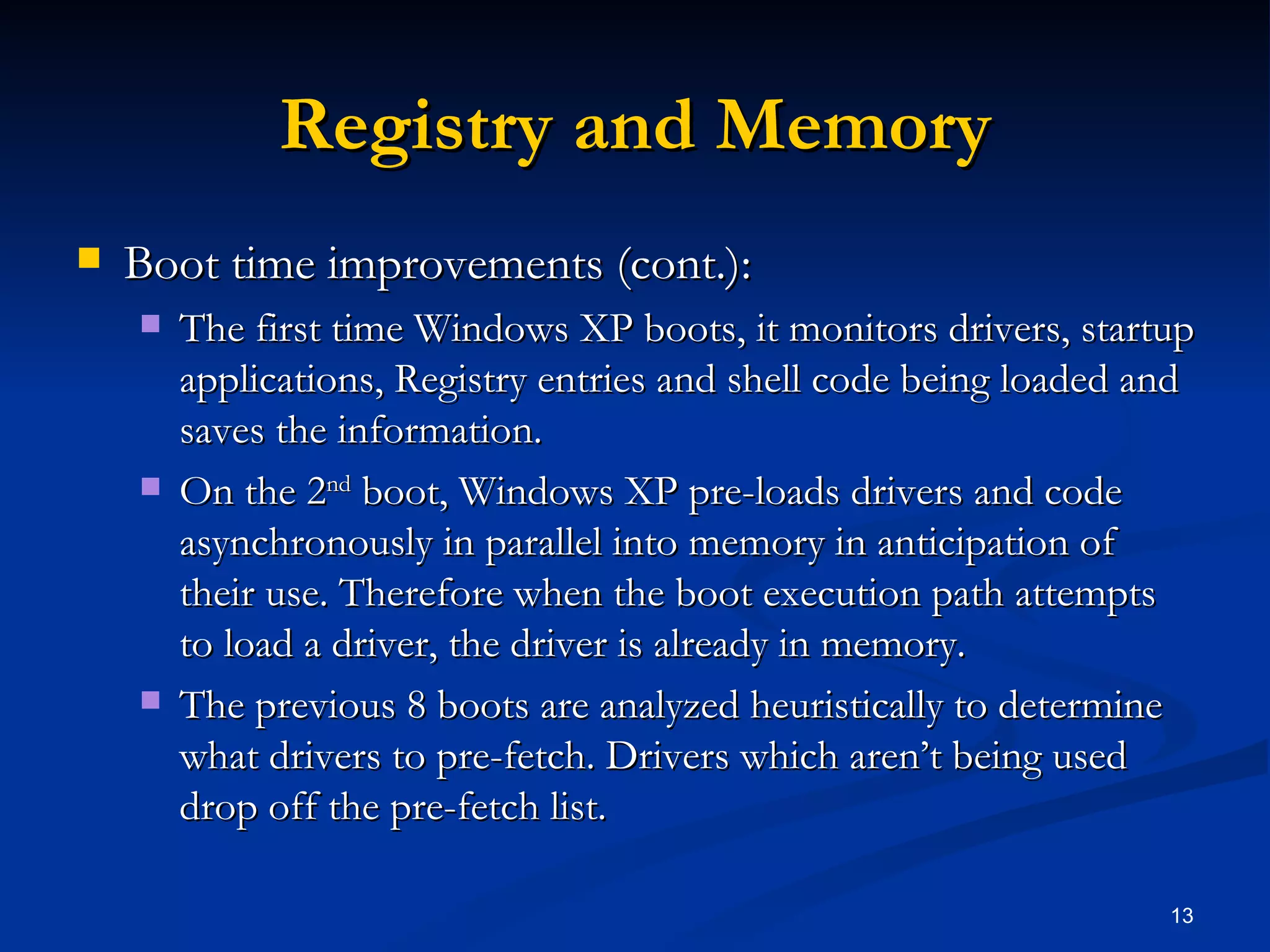 Registry and Memory Boot time improvements (cont.): The first time Windows XP boots, it monitors drivers, startup applications, Registry entries and shell code being loaded and saves the information. On the 2 nd  boot, Windows XP pre-loads drivers and code asynchronously in parallel into memory in anticipation of their use. Therefore when the boot execution path attempts to load a driver, the driver is already in memory. The previous 8 boots are analyzed heuristically to determine what drivers to pre-fetch. Drivers which aren’t being used drop off the pre-fetch list. 