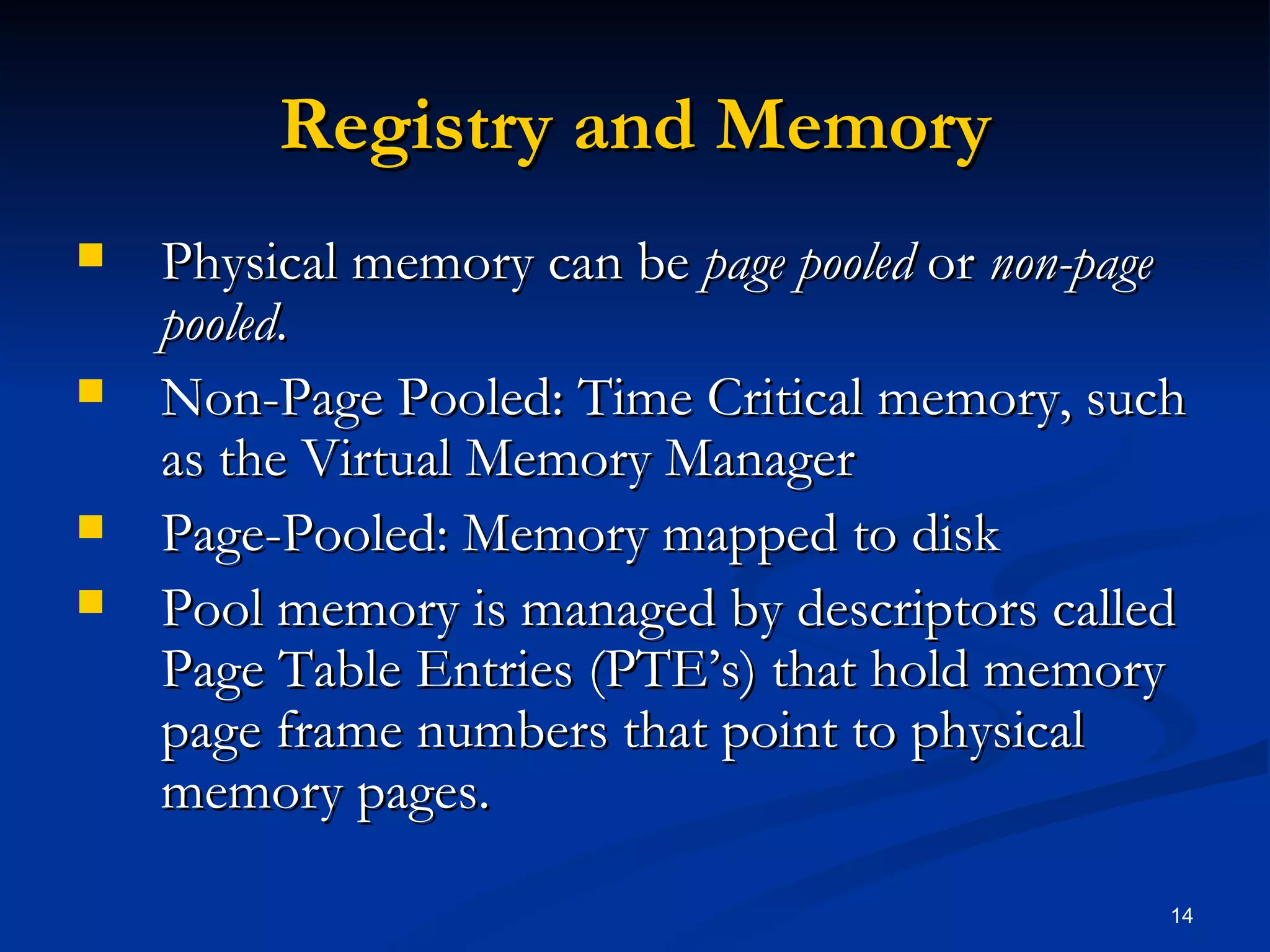 Registry and Memory Physical memory can be  page pooled  or  non-page pooled . Non-Page Pooled: Time Critical memory, such as the Virtual Memory Manager Page-Pooled: Memory mapped to disk Pool memory is managed by descriptors called Page Table Entries (PTE’s) that hold memory page frame numbers that point to physical memory pages. 