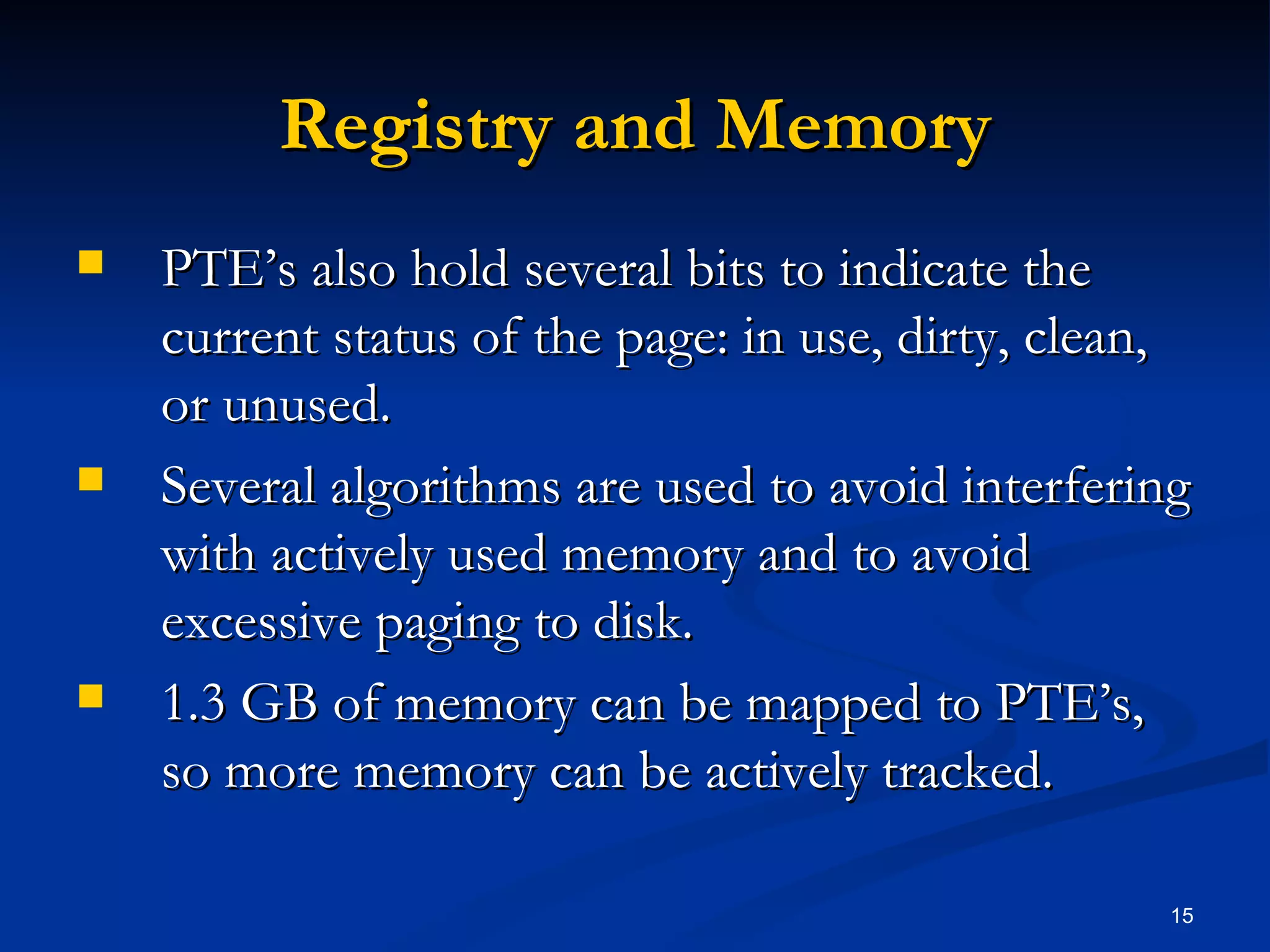 Registry and Memory PTE’s also hold several bits to indicate the current status of the page: in use, dirty, clean, or unused. Several algorithms are used to avoid interfering with actively used memory and to avoid excessive paging to disk. 1.3 GB of memory can be mapped to PTE’s, so more memory can be actively tracked. 