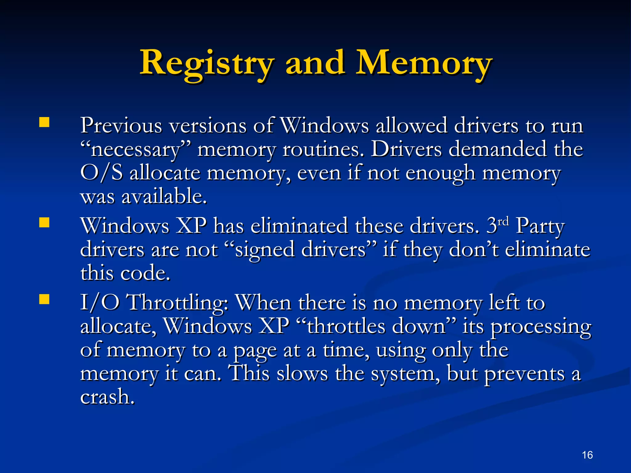 Registry and Memory Previous versions of Windows allowed drivers to run “necessary” memory routines. Drivers demanded the O/S allocate memory, even if not enough memory was available. Windows XP has eliminated these drivers. 3 rd  Party drivers are not “signed drivers” if they don’t eliminate this code. I/O Throttling: When there is no memory left to allocate, Windows XP “throttles down” its processing of memory to a page at a time, using only the memory it can. This slows the system, but prevents a crash. 