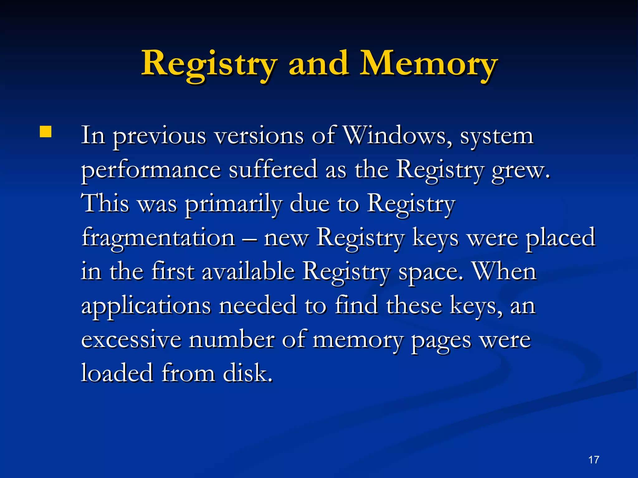 Registry and Memory In previous versions of Windows, system performance suffered as the Registry grew. This was primarily due to Registry fragmentation – new Registry keys were placed in the first available Registry space. When applications needed to find these keys, an excessive number of memory pages were loaded from disk. 
