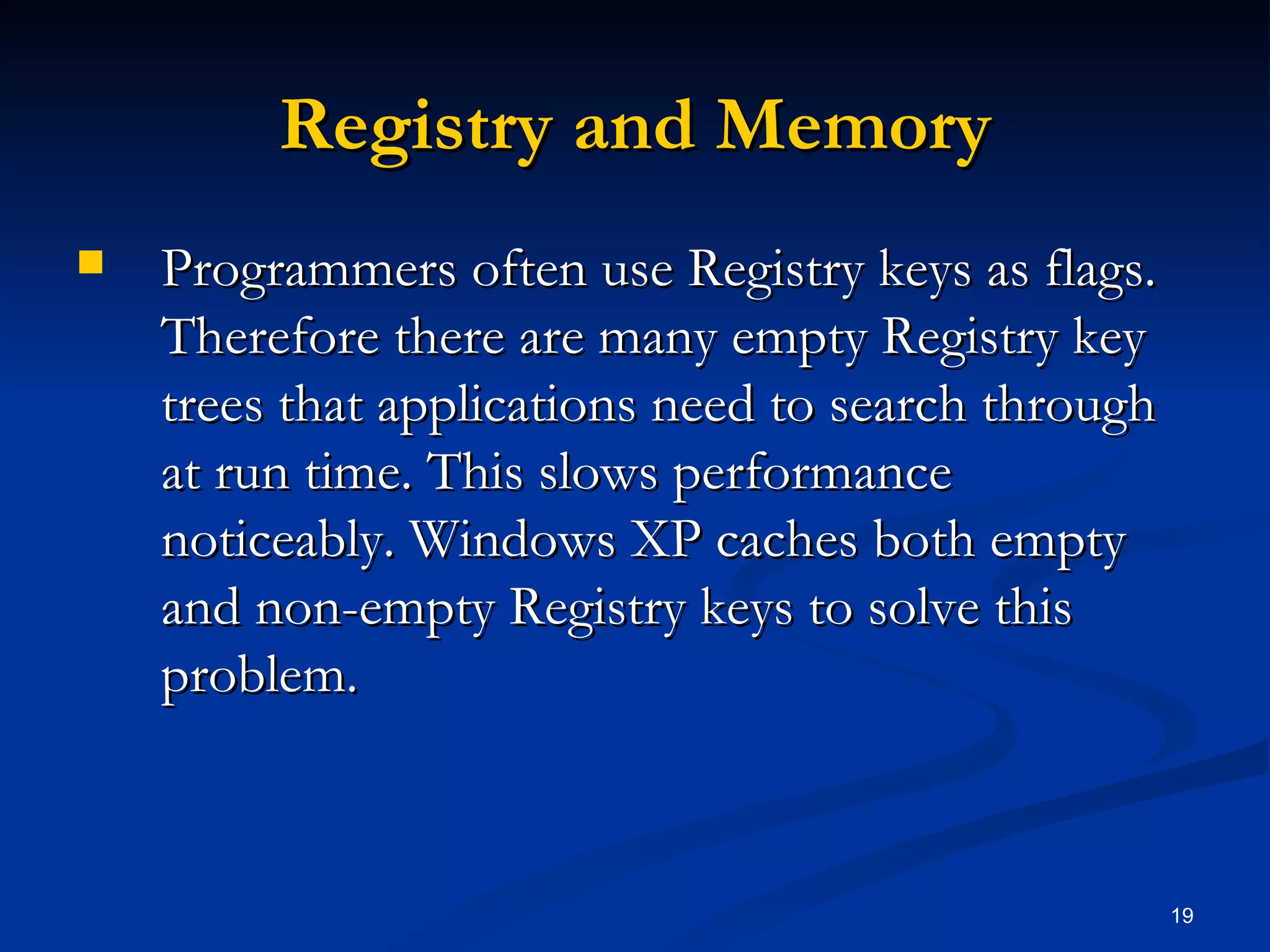 Registry and Memory Programmers often use Registry keys as flags. Therefore there are many empty Registry key trees that applications need to search through at run time. This slows performance noticeably. Windows XP caches both empty and non-empty Registry keys to solve this problem. 