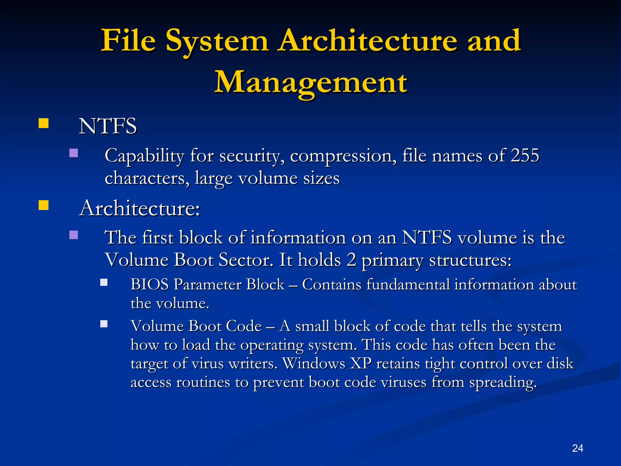 File System Architecture and Management NTFS Capability for security, compression, file names of 255 characters, large volume sizes Architecture: The first block of information on an NTFS volume is the Volume Boot Sector. It holds 2 primary structures: BIOS Parameter Block – Contains fundamental information about the volume.  Volume Boot Code – A small block of code that tells the system how to load the operating system. This code has often been the target of virus writers. Windows XP retains tight control over disk access routines to prevent boot code viruses from spreading. 