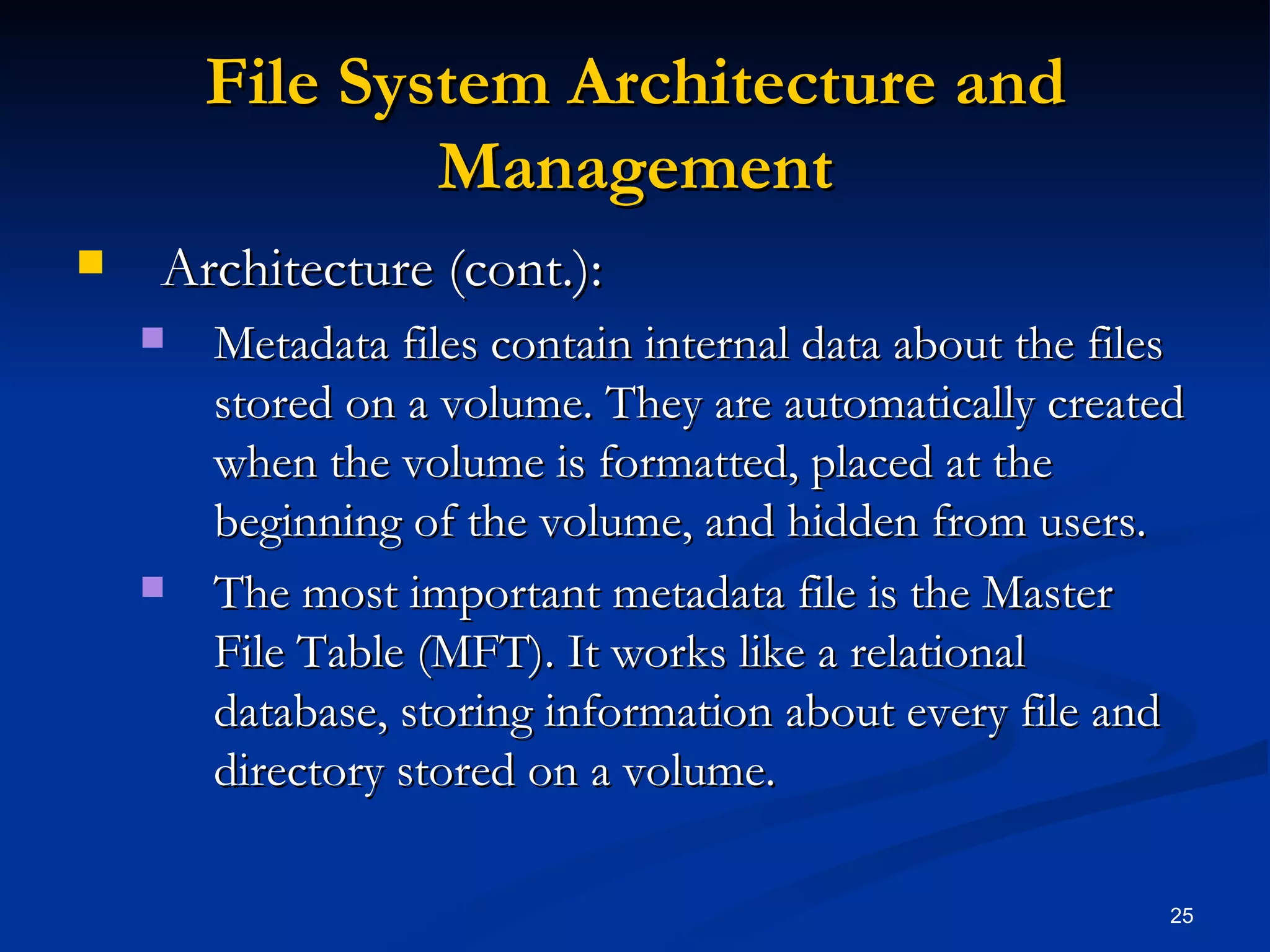 File System Architecture and Management Architecture (cont.): Metadata files contain internal data about the files stored on a volume. They are automatically created when the volume is formatted, placed at the beginning of the volume, and hidden from users. The most important metadata file is the Master File Table (MFT). It works like a relational database, storing information about every file and directory stored on a volume.  