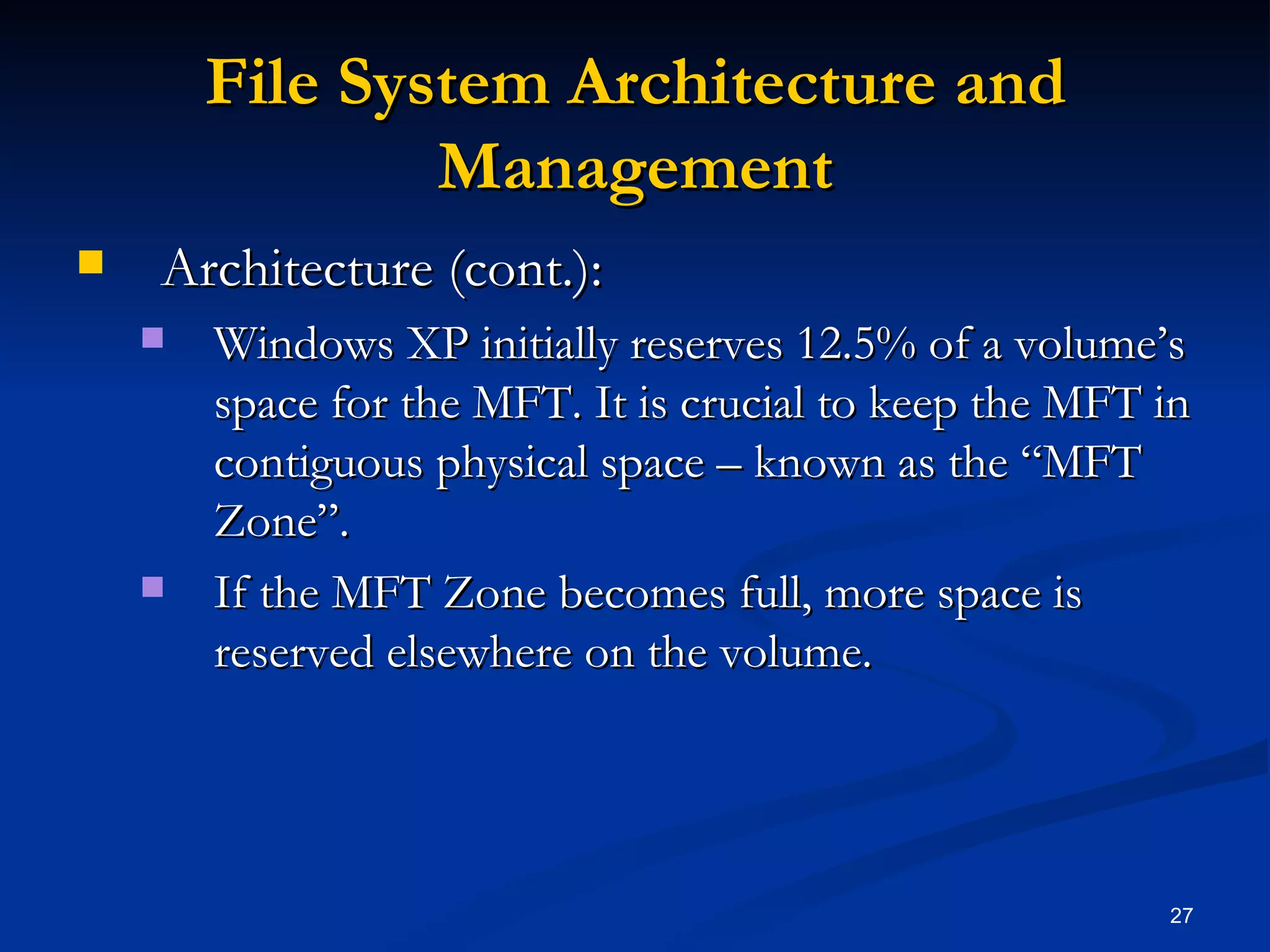 File System Architecture and Management Architecture (cont.): Windows XP initially reserves 12.5% of a volume’s space for the MFT. It is crucial to keep the MFT in contiguous physical space – known as the “MFT Zone”.  If the MFT Zone becomes full, more space is reserved elsewhere on the volume. 