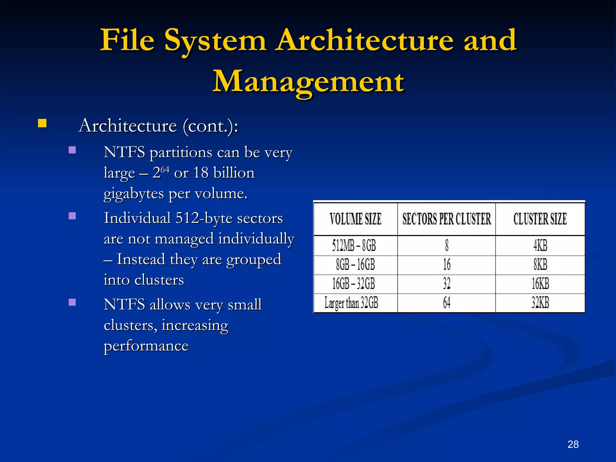 File System Architecture and Management Architecture (cont.): NTFS partitions can be very large – 2 64  or 18 billion gigabytes per volume.  Individual 512-byte sectors are not managed individually – Instead they are grouped into clusters NTFS allows very small clusters, increasing performance 
