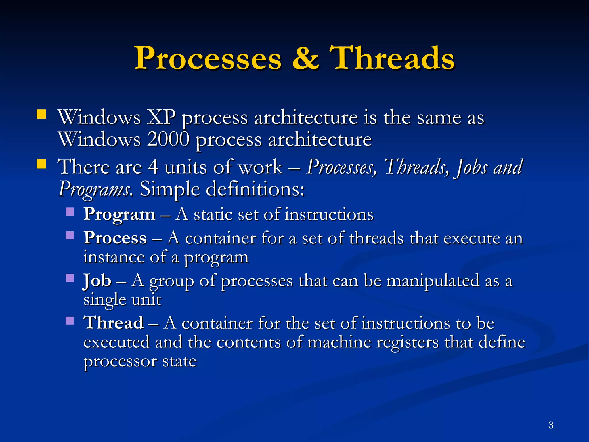 Processes & Threads Windows XP process architecture is the same as Windows 2000 process architecture There are 4 units of work –  Processes, Threads, Jobs and Programs.  Simple definitions: Program  – A static set of instructions Process  – A container for a set of threads that execute an instance of a program Job  – A group of processes that can be manipulated as a single unit Thread  – A container for the set of instructions to be executed and the contents of machine registers that define processor state 