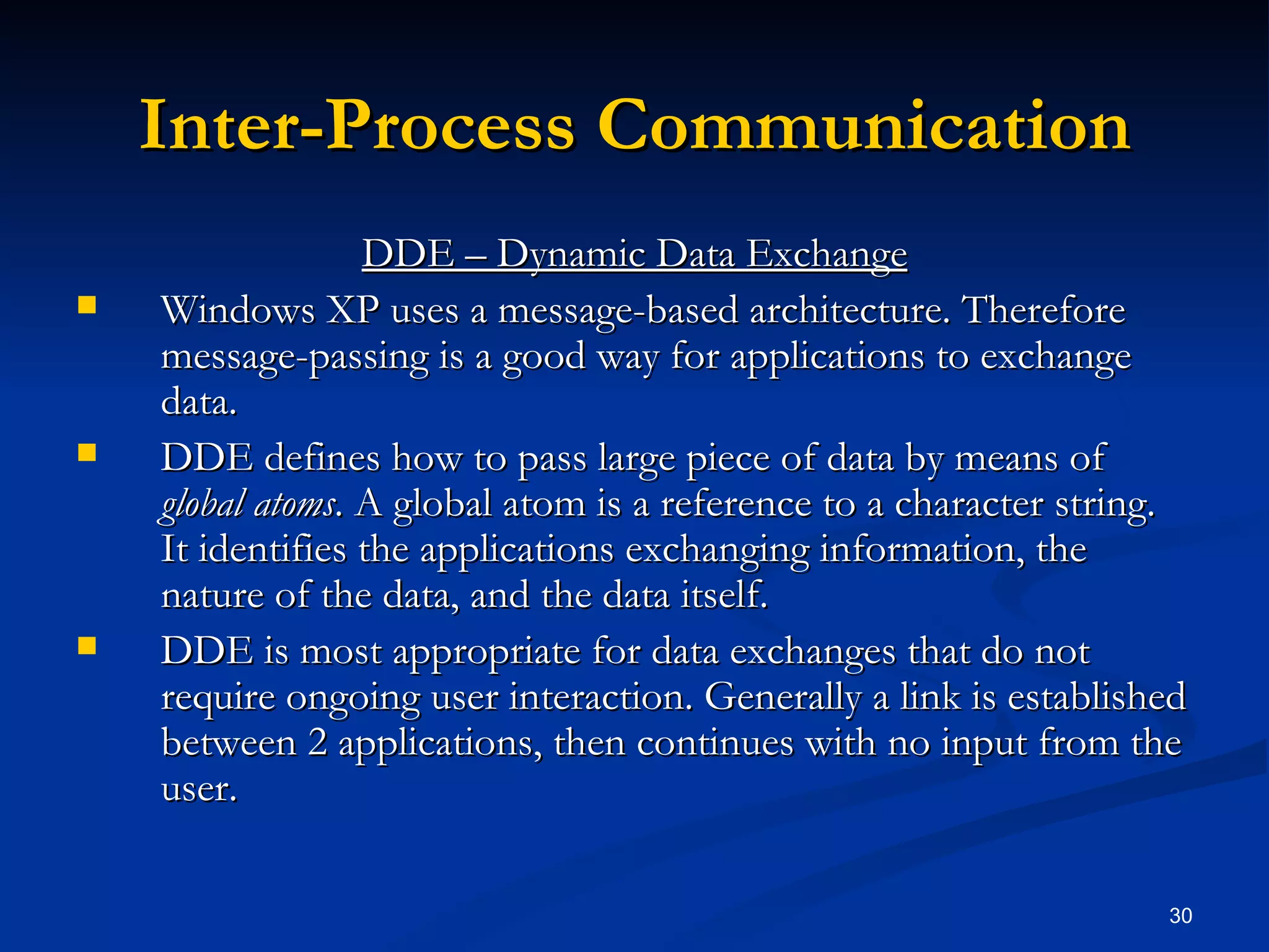 Inter-Process Communication DDE – Dynamic Data Exchange Windows XP uses a message-based architecture. Therefore message-passing is a good way for applications to exchange data. DDE defines how to pass large piece of data by means of  global atoms . A global atom is a reference to a character string. It identifies the applications exchanging information, the nature of the data, and the data itself.  DDE is most appropriate for data exchanges that do not require ongoing user interaction. Generally a link is established between 2 applications, then continues with no input from the user. 