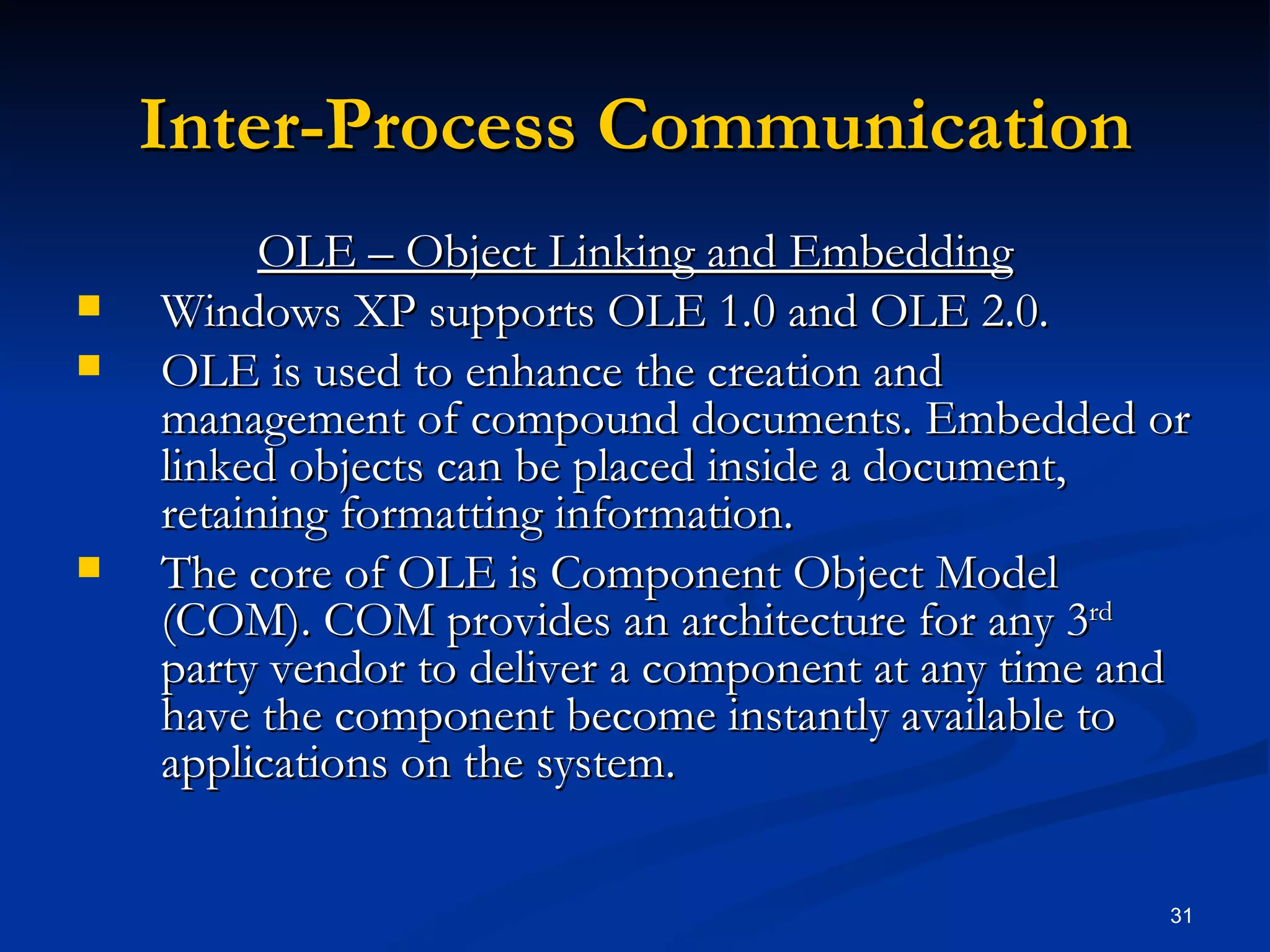 Inter-Process Communication OLE – Object Linking and Embedding Windows XP supports OLE 1.0 and OLE 2.0. OLE is used to enhance the creation and management of compound documents. Embedded or linked objects can be placed inside a document, retaining formatting information. The core of OLE is Component Object Model (COM). COM provides an architecture for any 3 rd  party vendor to deliver a component at any time and have the component become instantly available to applications on the system. 