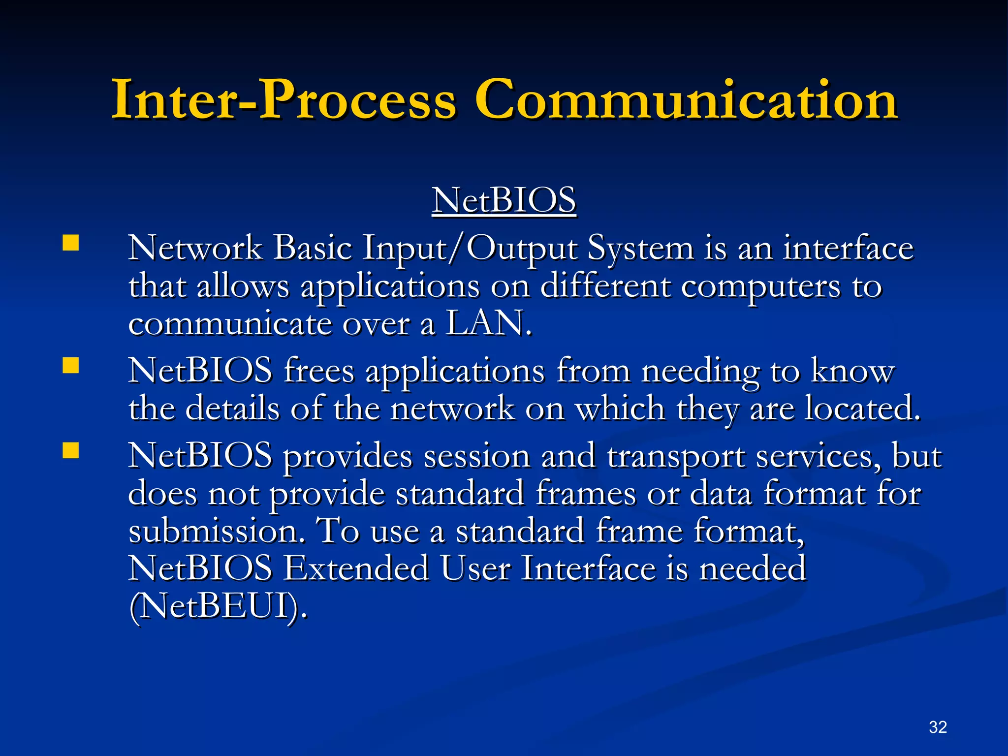 Inter-Process Communication NetBIOS Network Basic Input/Output System is an interface that allows applications on different computers to communicate over a LAN.  NetBIOS frees applications from needing to know the details of the network on which they are located.  NetBIOS provides session and transport services, but does not provide standard frames or data format for submission. To use a standard frame format, NetBIOS Extended User Interface is needed (NetBEUI). 