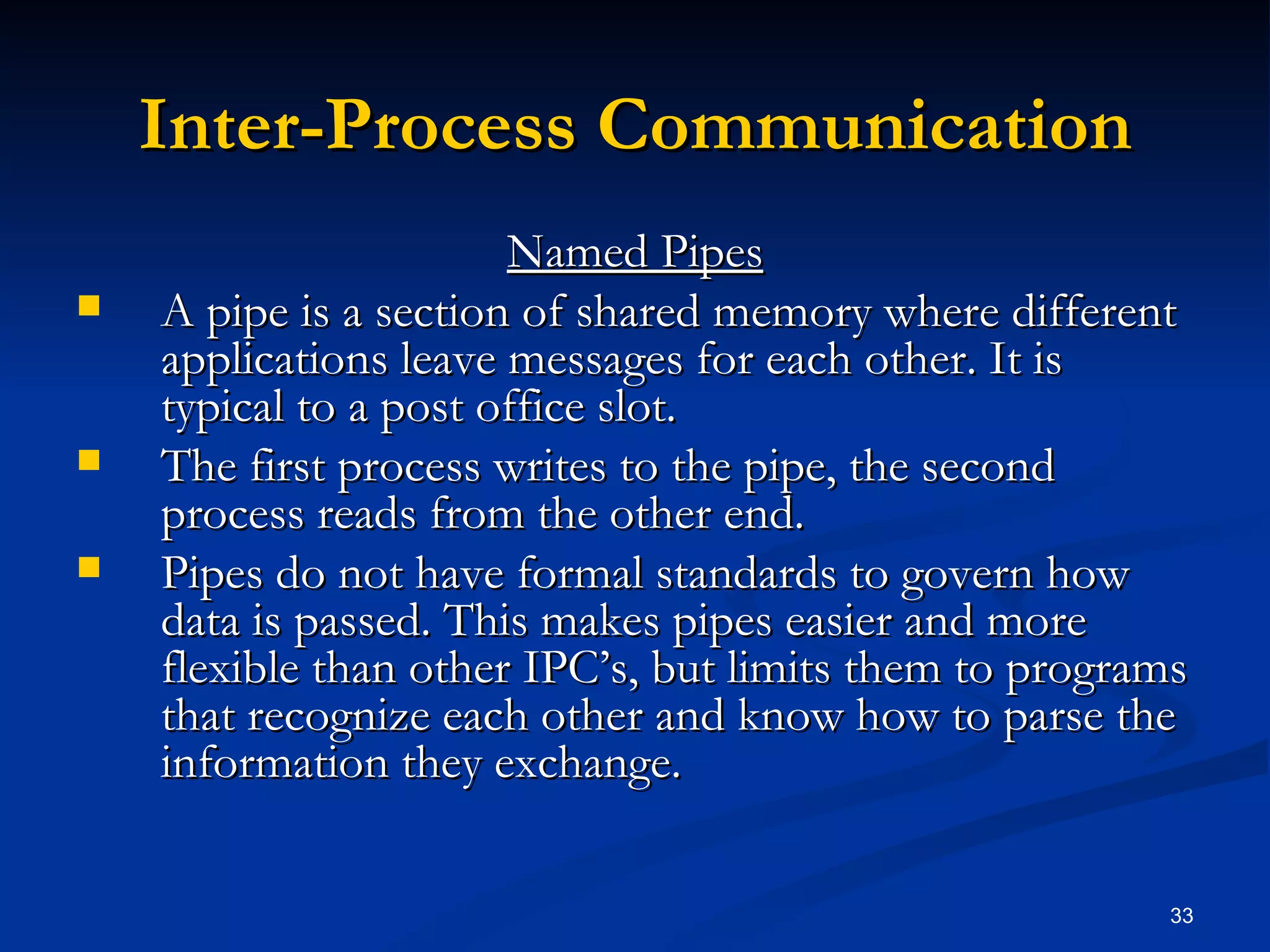 Inter-Process Communication Named Pipes A pipe is a section of shared memory where different applications leave messages for each other. It is typical to a post office slot. The first process writes to the pipe, the second process reads from the other end. Pipes do not have formal standards to govern how data is passed. This makes pipes easier and more flexible than other IPC’s, but limits them to programs that recognize each other and know how to parse the information they exchange. 
