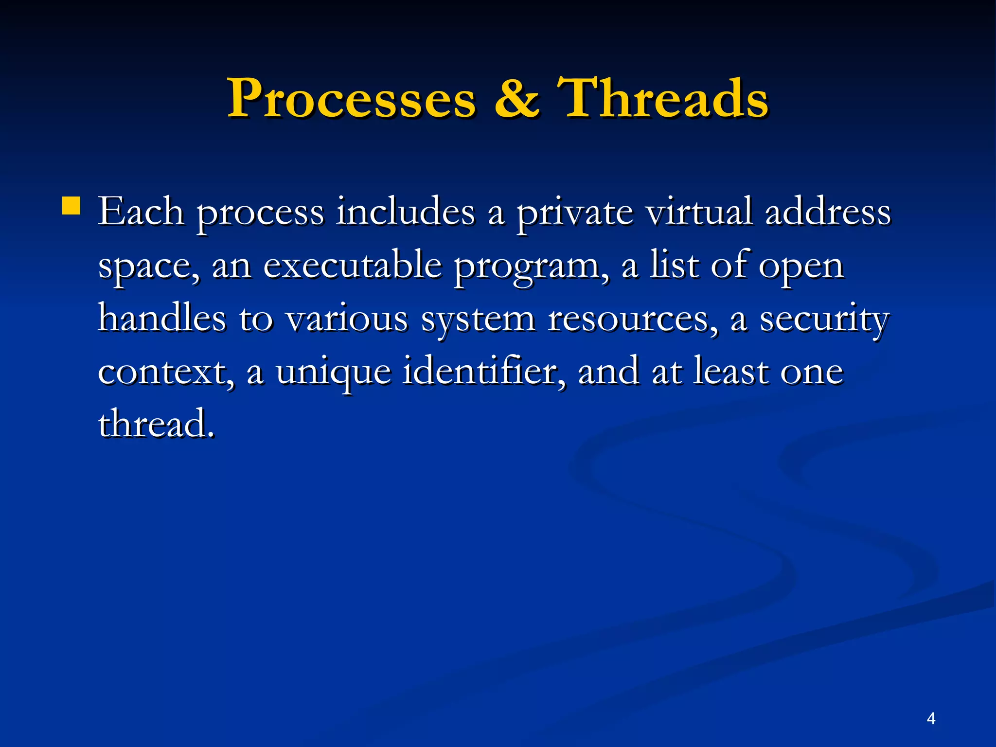 Processes & Threads Each process includes a private virtual address space, an executable program, a list of open handles to various system resources, a security context, a unique identifier, and at least one thread. 