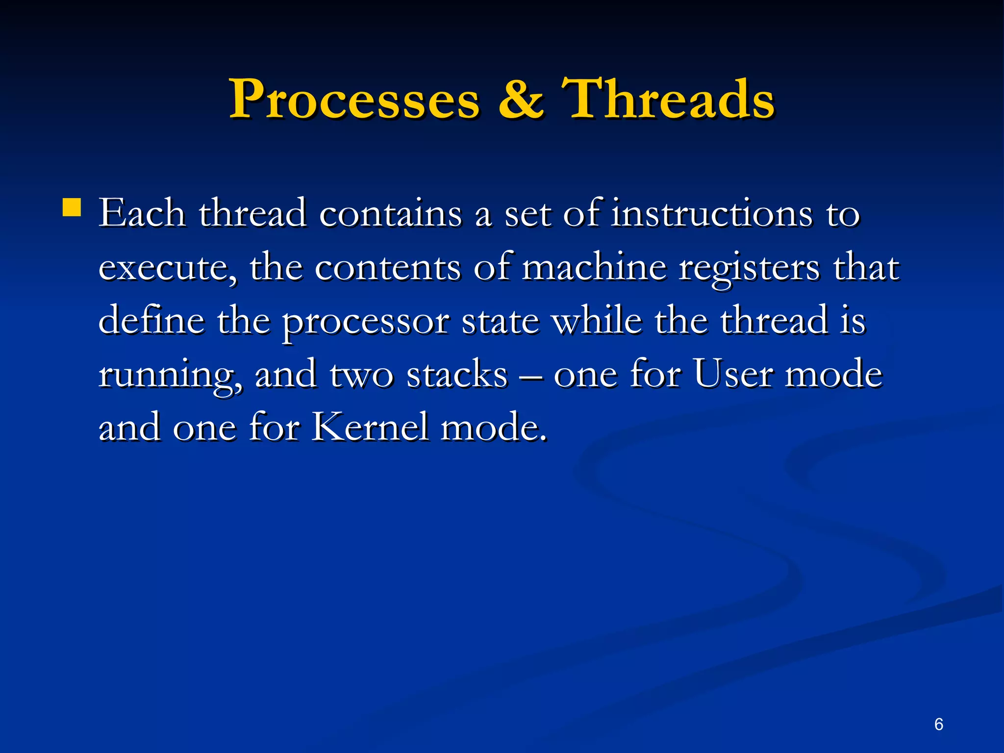 Processes & Threads Each thread contains a set of instructions to execute, the contents of machine registers that define the processor state while the thread is running, and two stacks – one for User mode and one for Kernel mode. 