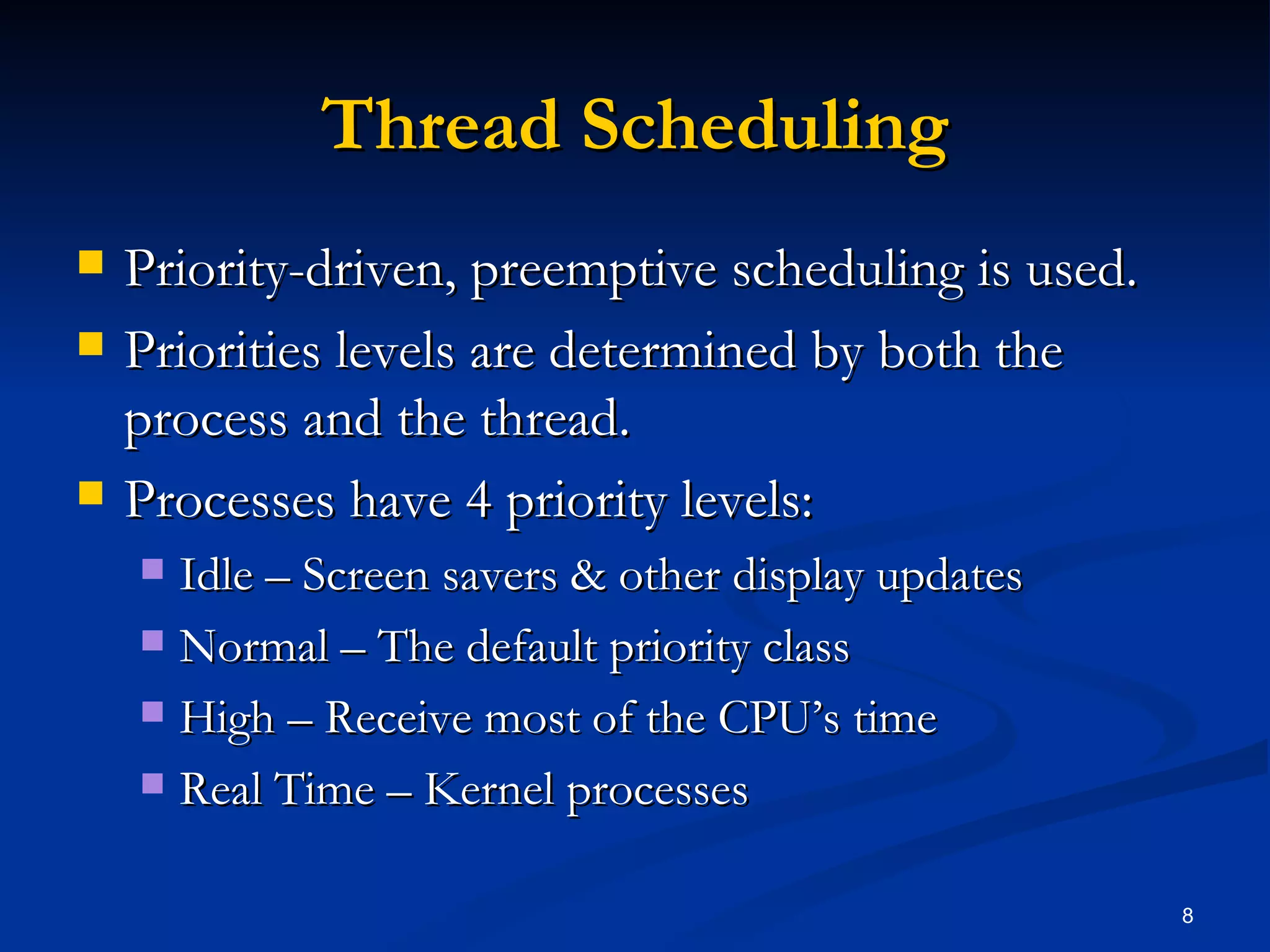 Thread Scheduling Priority-driven, preemptive scheduling is used. Priorities levels are determined by both the process and the thread. Processes have 4 priority levels: Idle – Screen savers & other display updates Normal – The default priority class High – Receive most of the CPU’s time Real Time – Kernel processes 