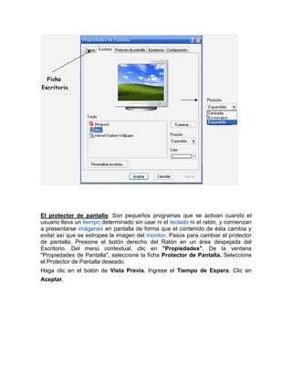 El protector de pantalla: Son pequeños programas que se activan cuando el
usuario lleva un tiempo determinado sin usar ni el teclado ni el ratón, y comienzan
a presentarse imágenes en pantalla de forma que el contenido de ésta cambia y
evitar así que se estropee la imagen del monitor. Pasos para cambiar el protector
de pantalla: Presione el botón derecho del Ratón en un área despejada del
Escritorio. Del menú contextual, clic en "Propiedades". De la ventana
"Propiedades de Pantalla", seleccione la ficha Protector de Pantalla. Seleccione
el Protector de Pantalla deseado.
Haga clic en el botón de Vista Previa. Ingrese el Tiempo de Espera. Clic en
Aceptar.
 