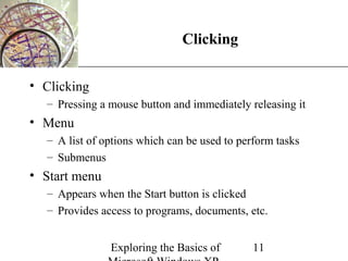 XP
                              Clicking

• Clicking
  – Pressing a mouse button and immediately releasing it
• Menu
  – A list of options which can be used to perform tasks
  – Submenus
• Start menu
  – Appears when the Start button is clicked
  – Provides access to programs, documents, etc.


               Exploring the Basics of        11
 